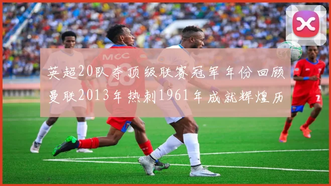 英超20队夺顶级联赛冠军年份回顾曼联2013年热刺1961年成就辉煌历史