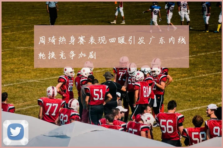 周琦热身赛表现回暖引发广东内线轮换竞争加剧