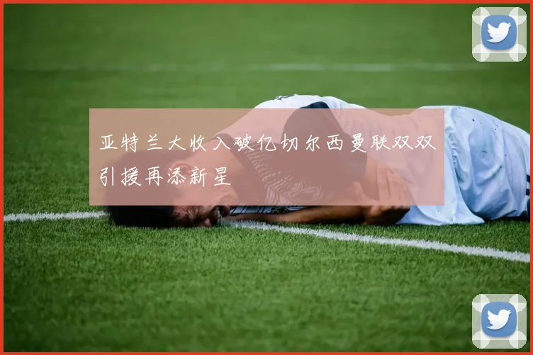 亚特兰大收入破亿切尔西曼联双双引援再添新星