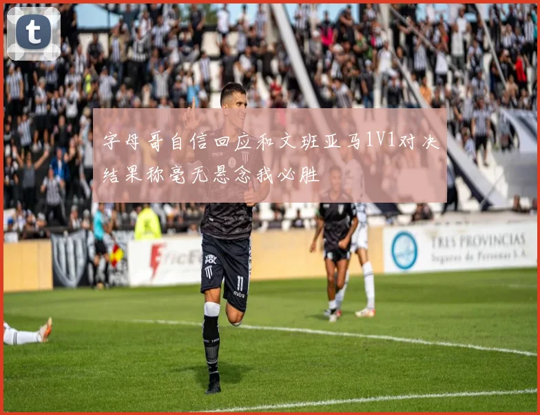 字母哥自信回应和文班亚马1V1对决结果称毫无悬念我必胜