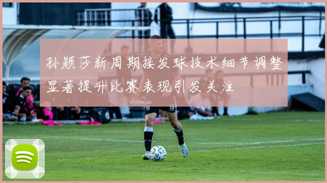 孙颖莎新周期接发球技术细节调整显著提升比赛表现引发关注