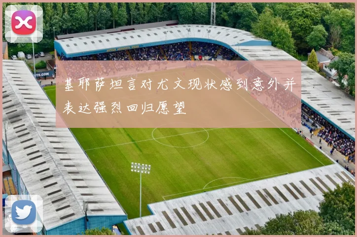 基耶萨坦言对尤文现状感到意外并表达强烈回归愿望